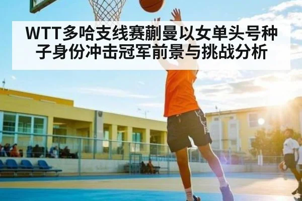 WTT多哈支线赛蒯曼以女单头号种子身份冲击冠军前景与挑战分析
